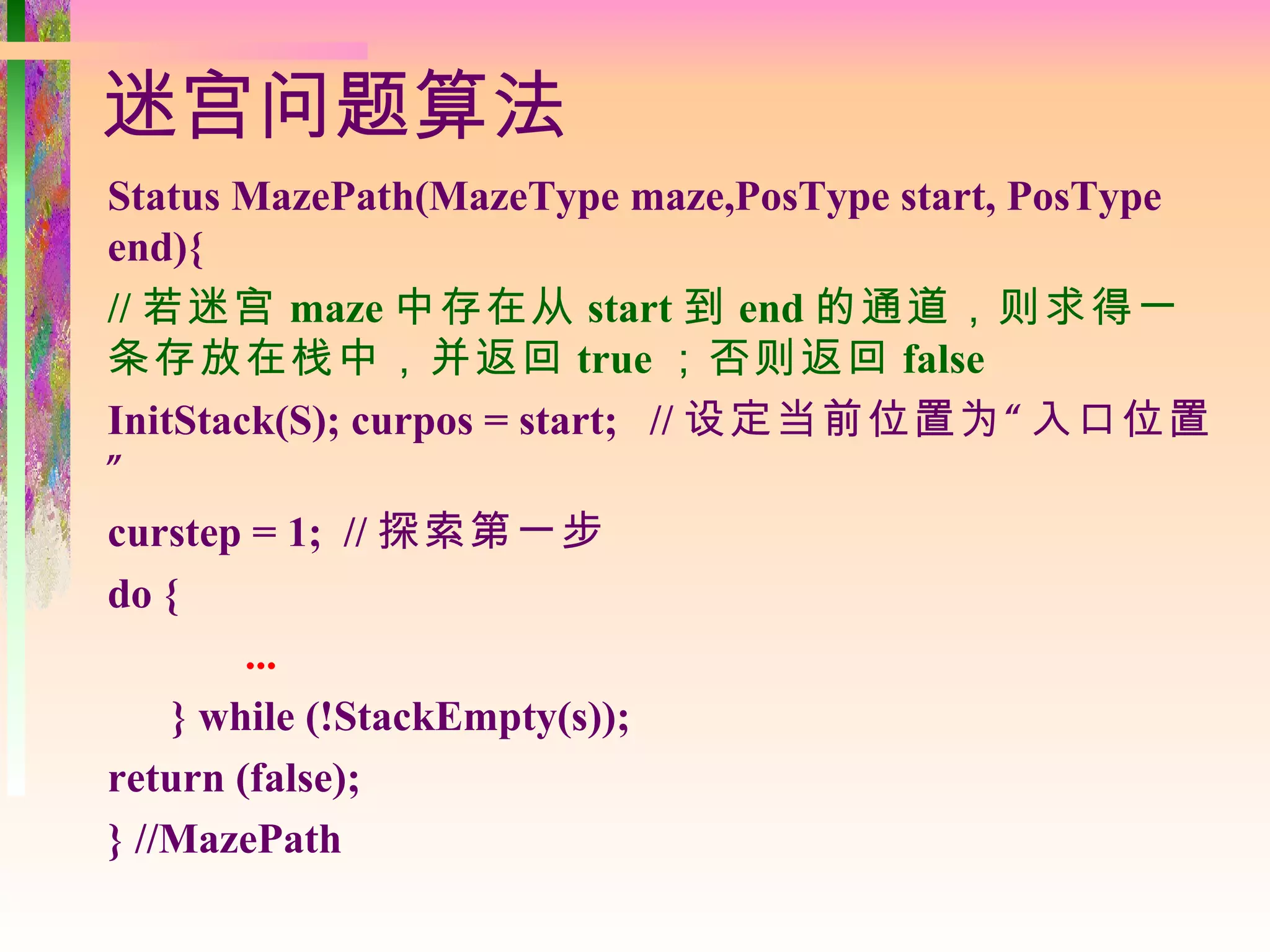 迷宫问题算法
Status MazePath(MazeType maze,PosType start, PosType
end){
// 若迷宫 maze 中存在从 start 到 end 的通道，则求得一
条存放在栈中，并返回 true ；否则返回 false
InitStack(S); curpos = start; // 设定当前位置为 “ 入口位置
”
curstep = 1; // 探索第一步
do {
        ...
    } while (!StackEmpty(s));
return (false);
} //MazePath
 