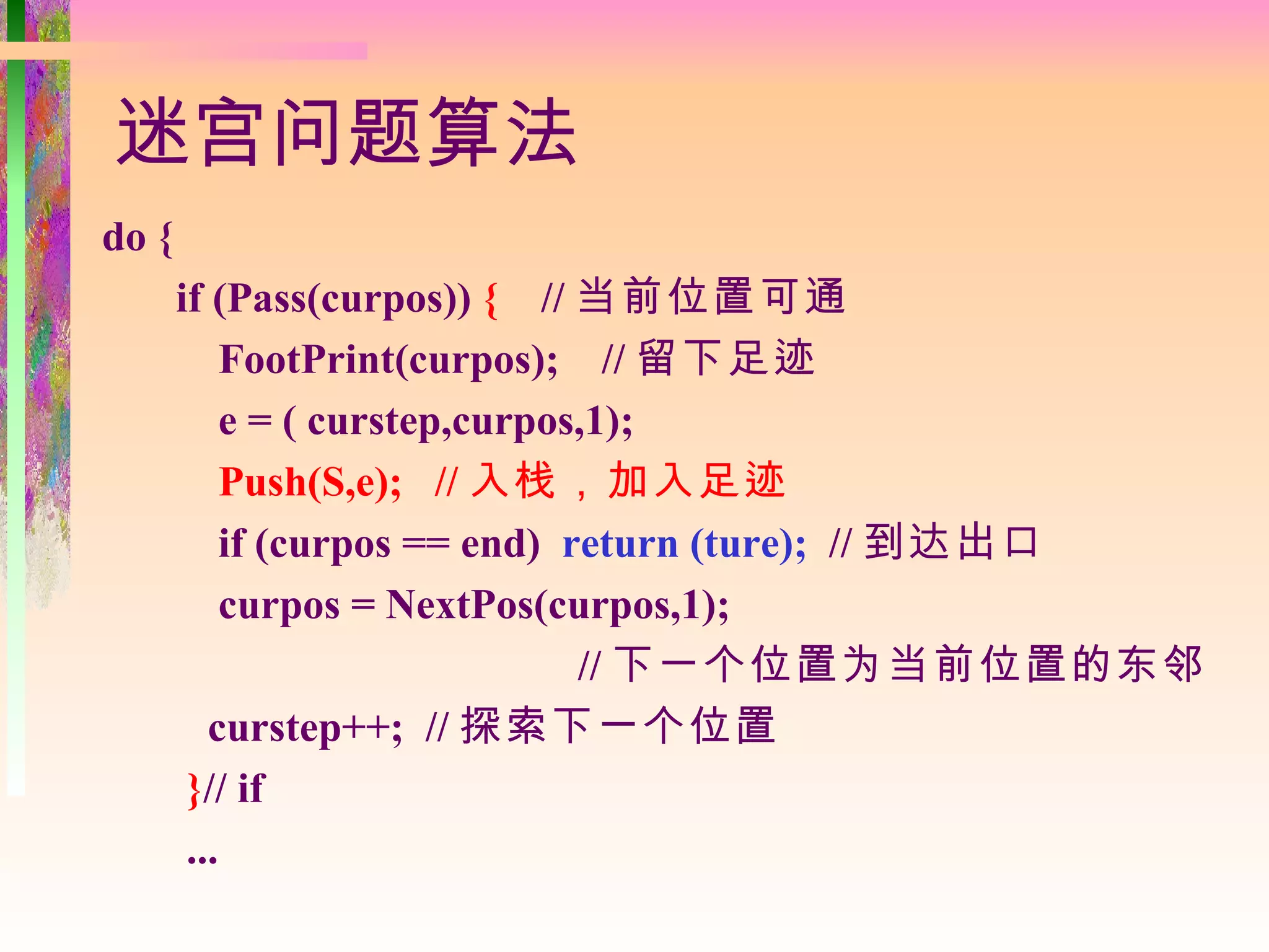 迷宫问题算法
do {
       if (Pass(curpos)) { // 当前位置可通
            FootPrint(curpos); // 留下足迹
            e = ( curstep,curpos,1);
            Push(S,e); // 入栈，加入足迹
            if (curpos == end) return (ture); // 到达出口
            curpos = NextPos(curpos,1);
                                // 下一个位置为当前位置的东邻
          curstep++; // 探索下一个位置
        }// if
        ...
 