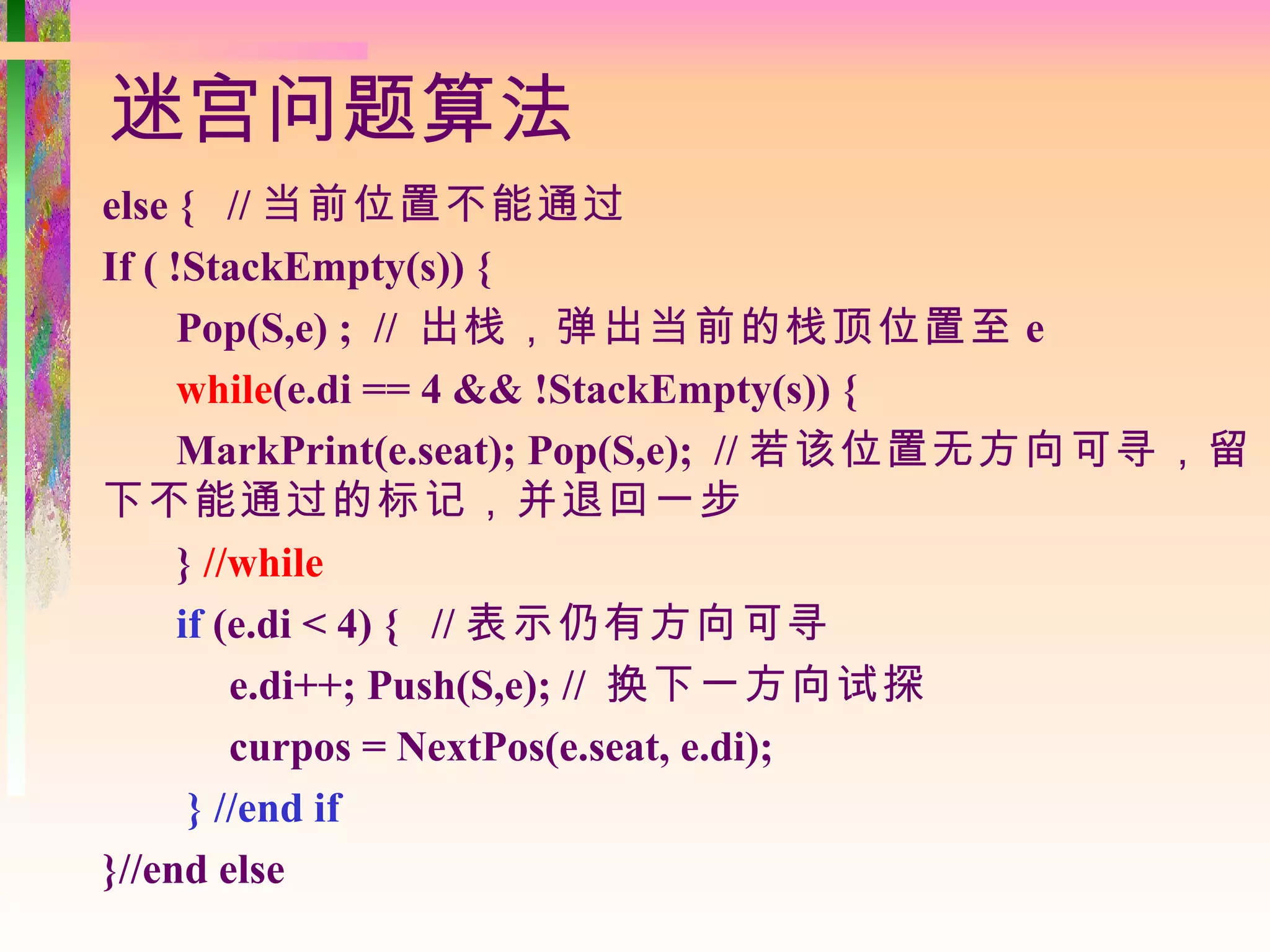 迷宫问题算法
else { // 当前位置不能通过
If ( !StackEmpty(s)) {
      Pop(S,e) ; // 出栈，弹出当前的栈顶位置至 e
      while(e.di == 4 && !StackEmpty(s)) {
      MarkPrint(e.seat); Pop(S,e); // 若该位置无方向可寻，留
下不能通过的标记，并退回一步
      } //while
      if (e.di < 4) { // 表示仍有方向可寻
          e.di++; Push(S,e); // 换下一方向试探
          curpos = NextPos(e.seat, e.di);
       } //end if
}//end else
 