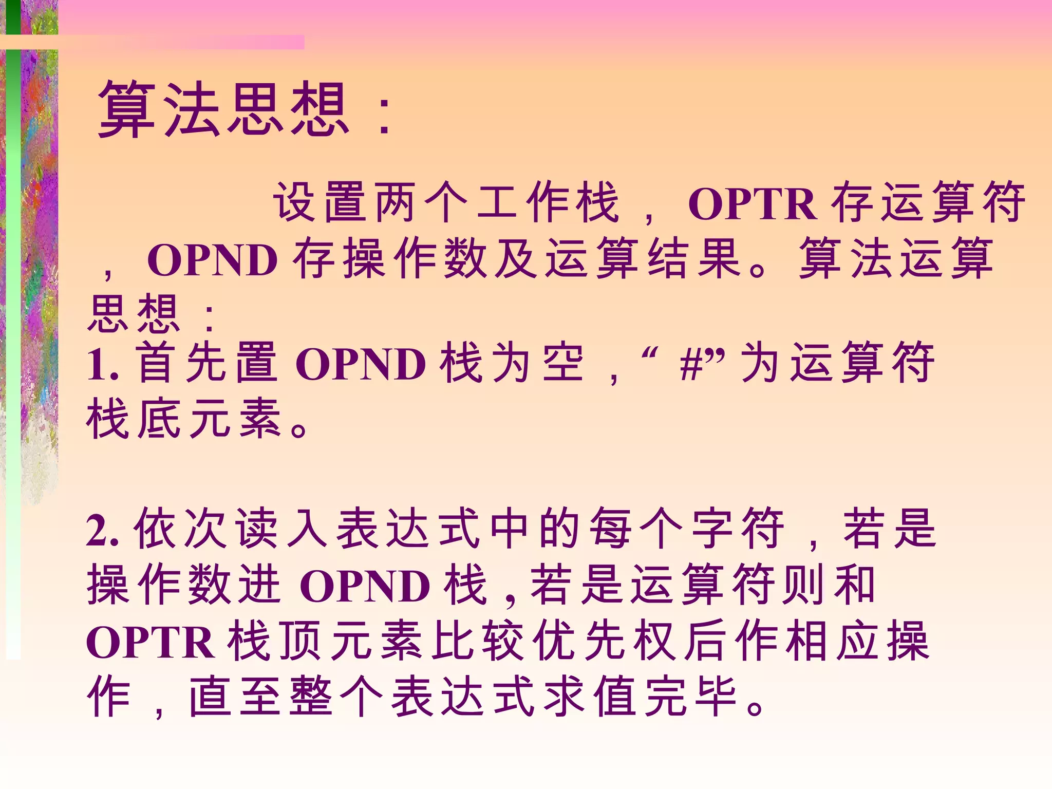 算法思想：
      设置两个工作栈， OPTR 存运算符
， OPND 存操作数及运算结果。算法运算
思想：
1. 首先置 OPND 栈为空， “ #” 为运算符
栈底元素。

2. 依次读入表达式中的每个字符，若是
操作数进 OPND 栈 , 若是运算符则和
OPTR 栈顶元素比较优先权后作相应操
作，直至整个表达式求值完毕。
 