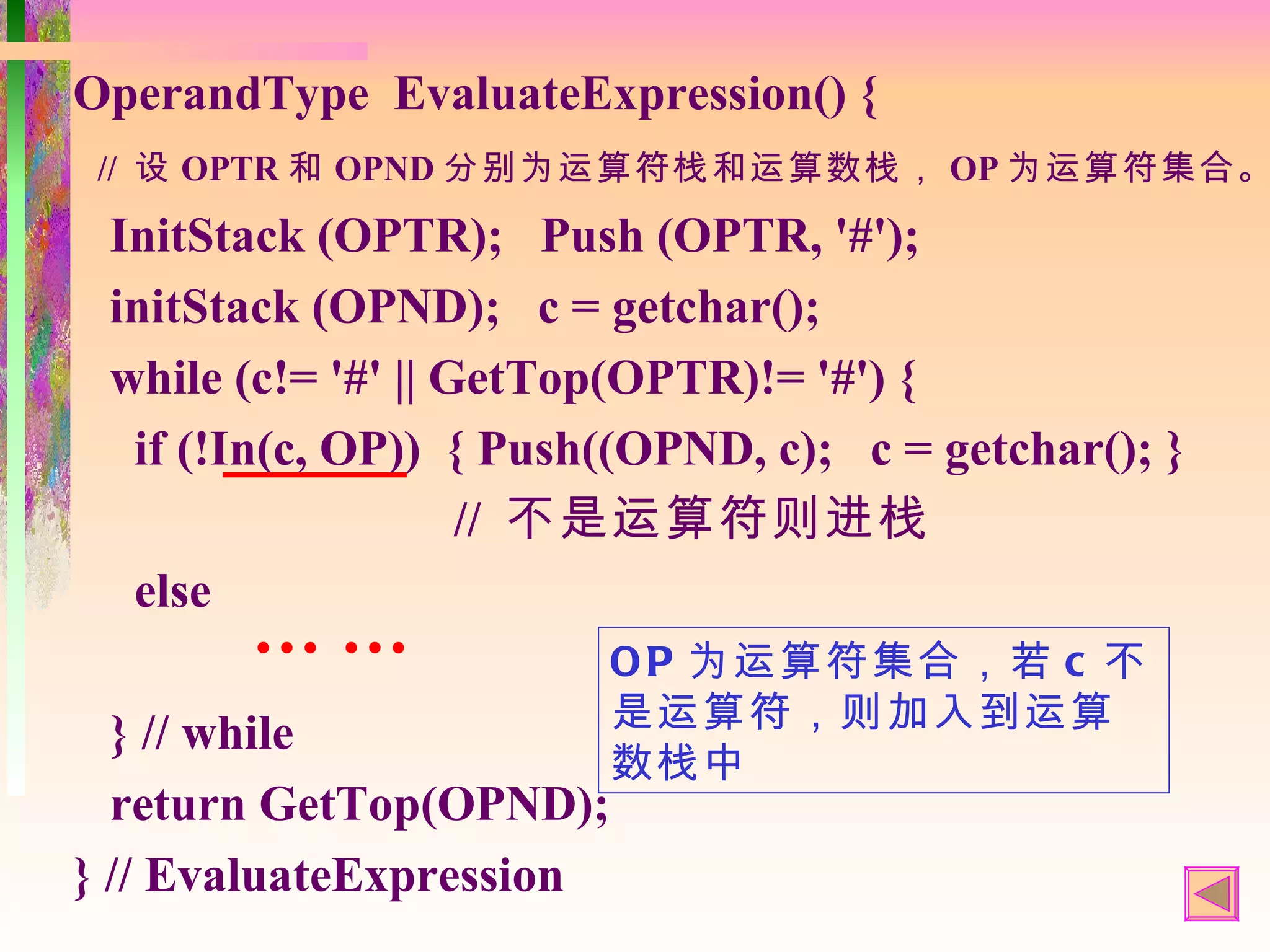 OperandType EvaluateExpression() {
 // 设 OPTR 和 OPND 分别为运算符栈和运算数栈， OP 为运算符集合。

 InitStack (OPTR); Push (OPTR, '#');
 initStack (OPND); c = getchar();
 while (c!= '#' || GetTop(OPTR)!= '#') {
  if (!In(c, OP)) { Push((OPND, c); c = getchar(); }
                    // 不是运算符则进栈
  else
       ……                 O P 为运算符集合，若 c 不
                          是运算符，则加入到运算
  } // while
                          数栈中
  return GetTop(OPND);
} // EvaluateExpression
 