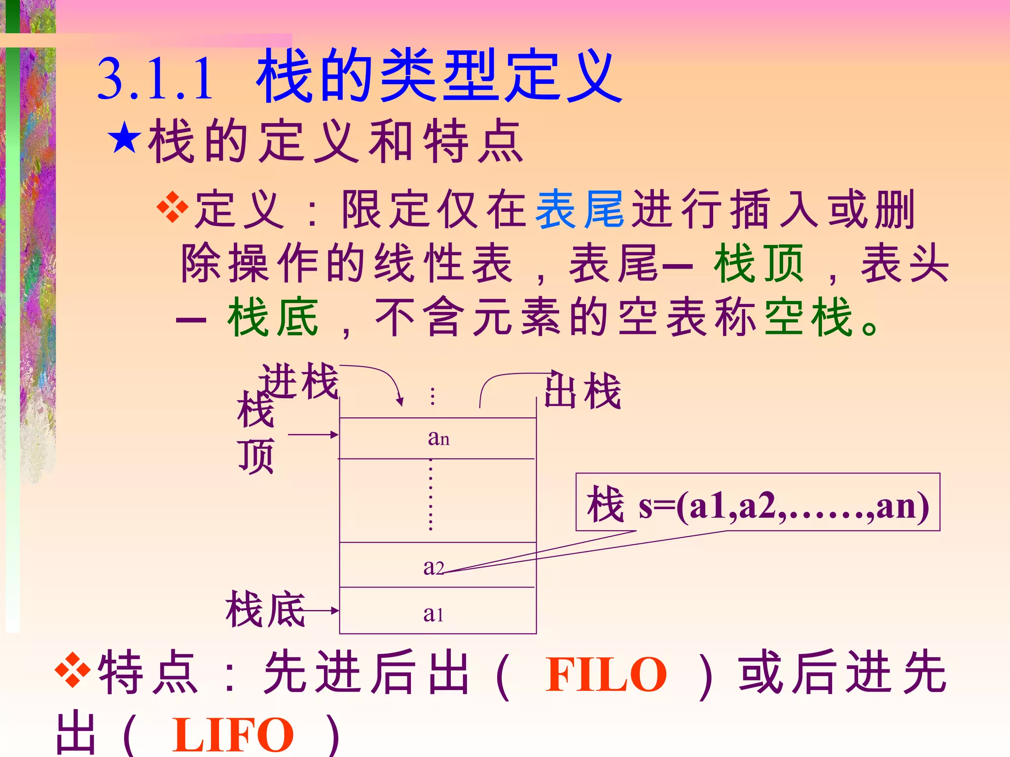 3.1.1 栈的类型定义
 栈的定义和特点
  定义：限定仅在表尾进行插入或删
   除操作的线性表，表尾 — 栈顶，表头
   — 栈底，不含元素的空表称空栈。
     进栈           出栈
    栈     ...
          an
    顶
          ……...


                   栈 s=(a1,a2,……,an)
          a2
   栈底     a1

特点：先进后出（ FILO ）或后进先
出（ LIFO ）
 