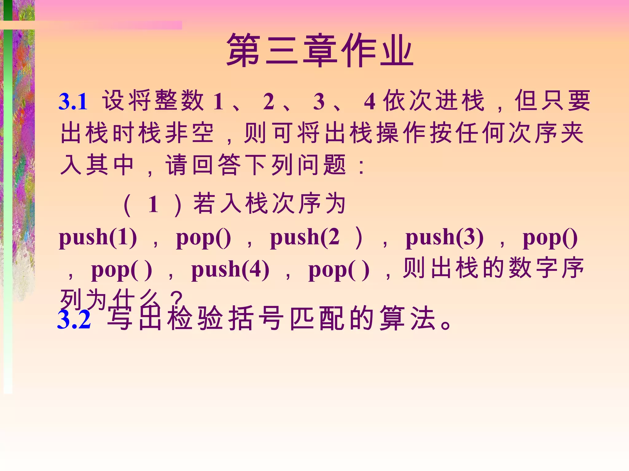 第三章作业
3.1 设将整数 1 、 2 、 3 、 4 依次进栈，但只要
出栈时栈非空，则可将出栈操作按任何次序夹
入其中，请回答下列问题：
     （ 1 ）若入栈次序为
push(1) ， pop() ， push(2 ）， push(3) ， pop()
， pop( ) ， push(4) ， pop( ) ，则出栈的数字序
列为什么？
3.2 写出检验括号匹配的算法。
 