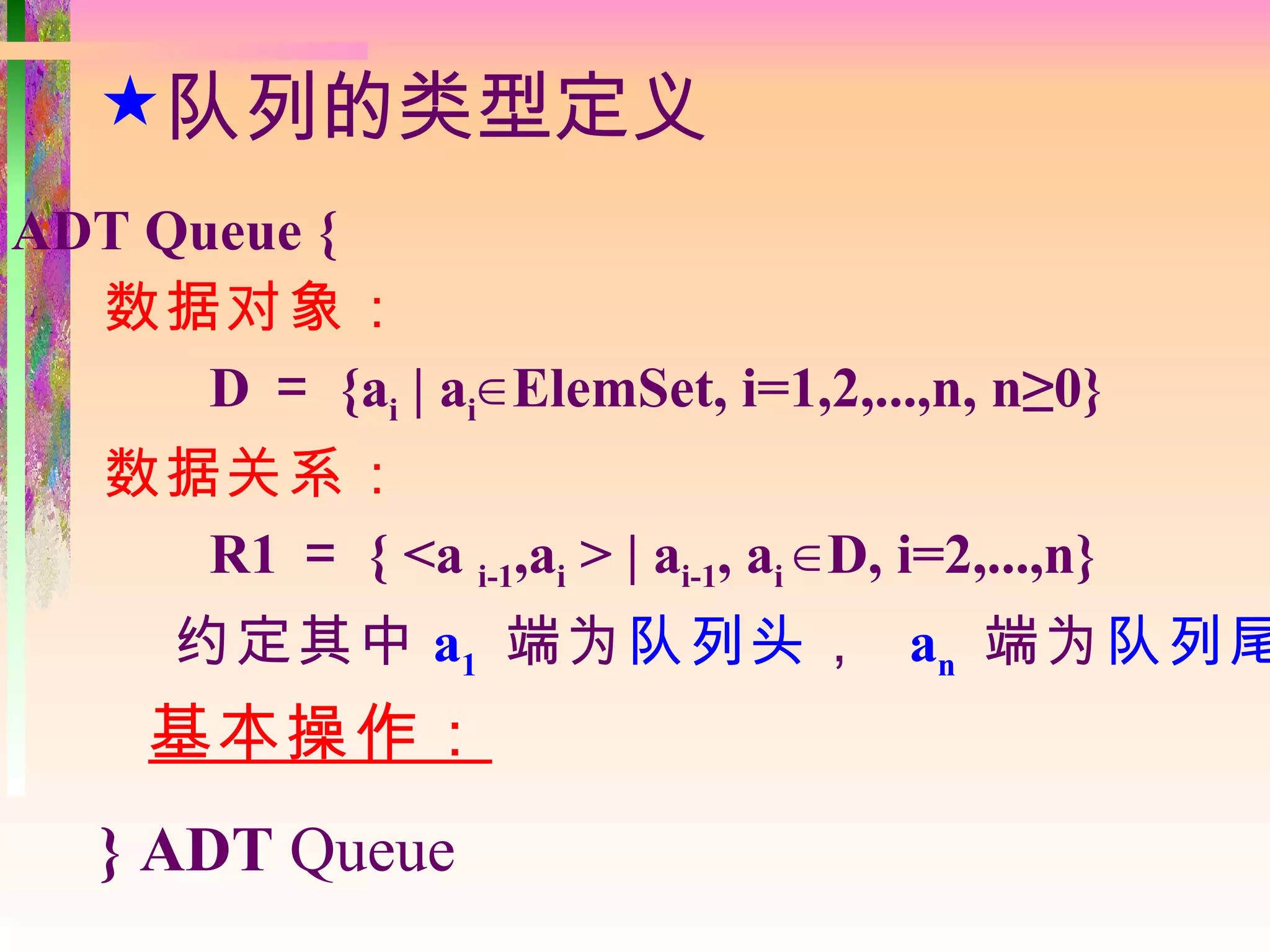 队列的类型定义
ADT Queue {
  数据对象：
      D ＝ {ai | ai∈ ElemSet, i=1,2,...,n, n≥0}
   数据关系：
     R1 ＝ { <a i-1,ai > | ai-1, ai ∈ D, i=2,...,n}
      约定其中 a1 端为队列头 ， an 端为队列尾
     基本操作：
   } ADT Queue
 