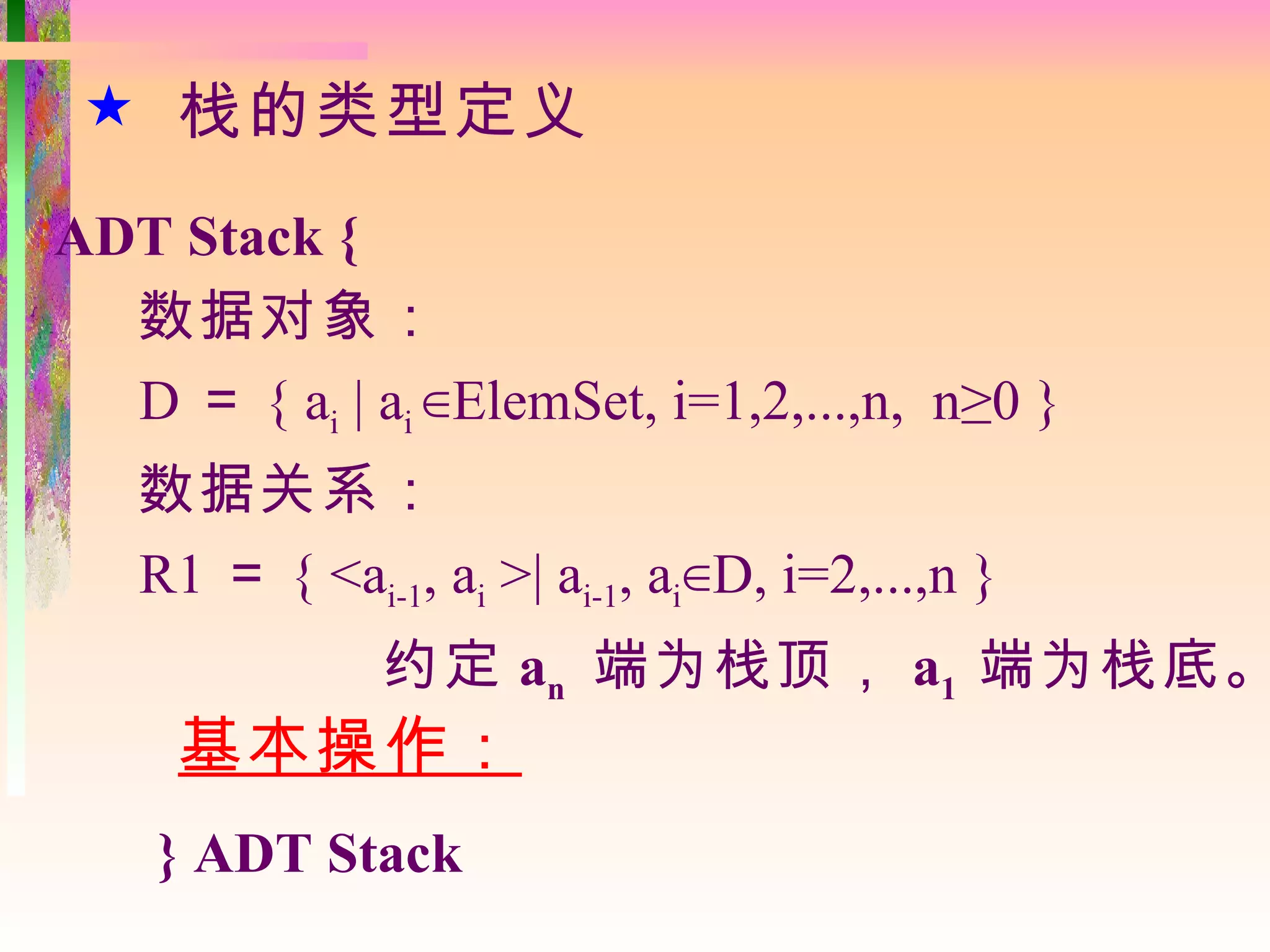  栈的类型定义
ADT Stack {
  数据对象：
  D ＝ { ai | ai ∈ElemSet, i=1,2,...,n, n≥0 }
   数据关系：
   R1 ＝ { <ai-1, ai >| ai-1, ai∈D, i=2,...,n }
               约定 an 端为栈顶， a1 端为栈底。
     基本操作：
    } ADT Stack
 