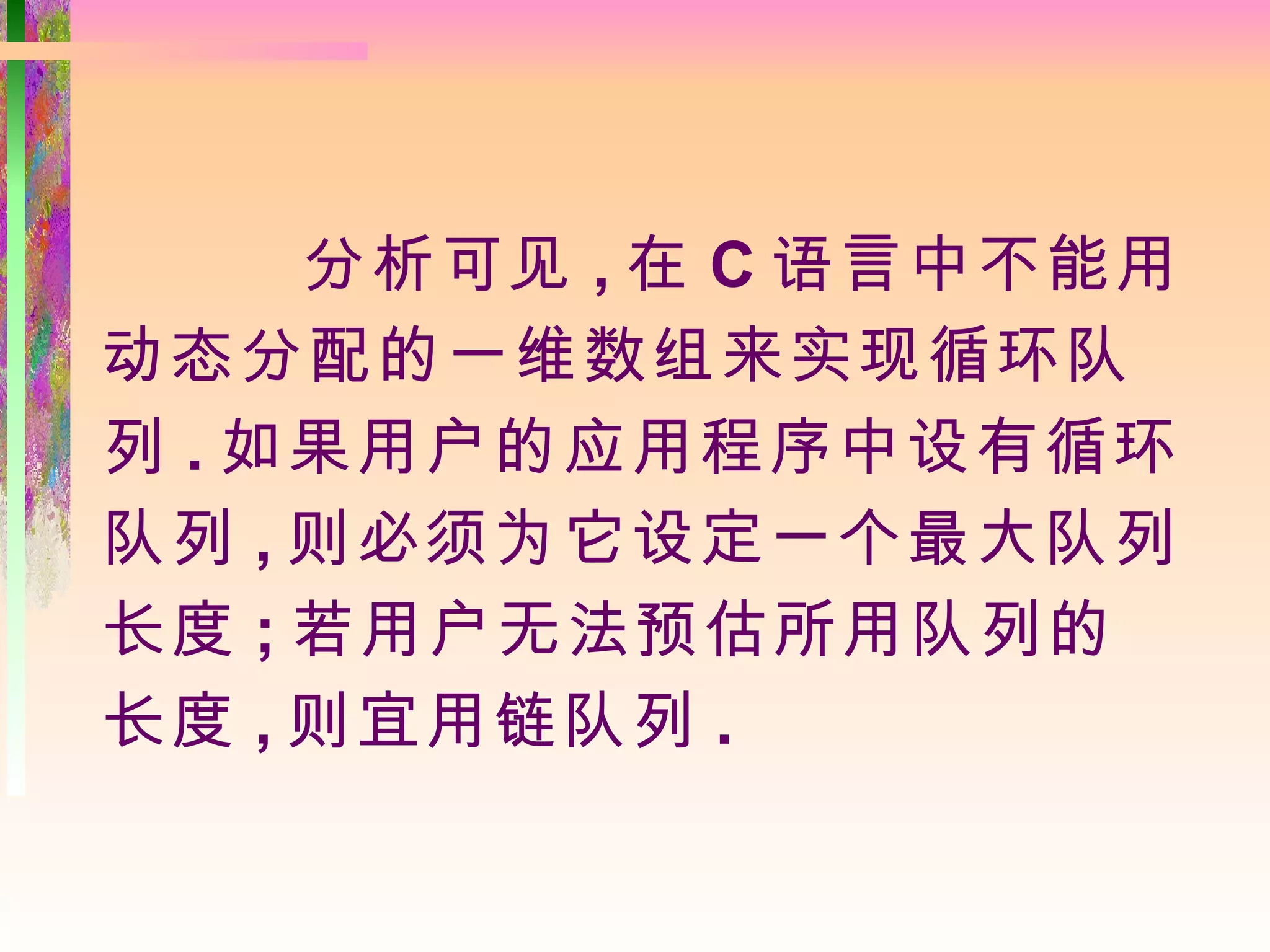 分析可见 , 在 C 语言中不能用
动态分配的一维数组来实现循环队
列 . 如果用户的应用程序中设有循环
队列 , 则必须为它设定一个最大队列
长度 ; 若用户无法预估所用队列的
长度 , 则宜用链队列 .
 
