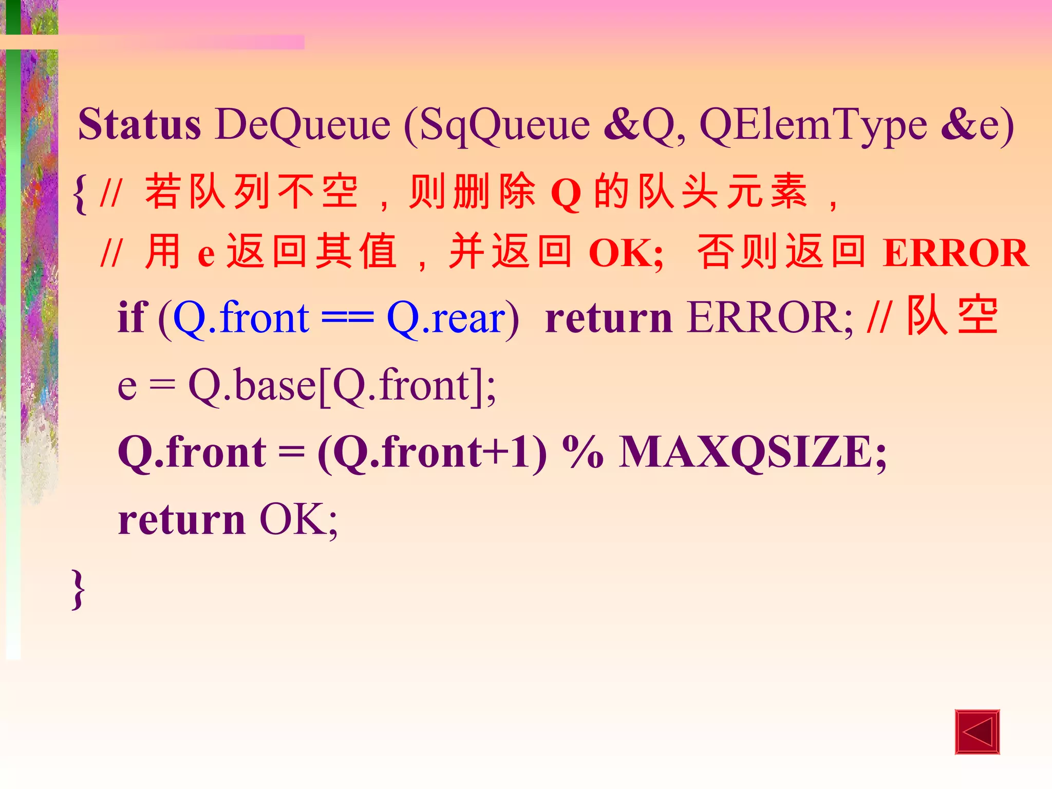 Status DeQueue (SqQueue &Q, QElemType &e)
{ // 若队列不空，则删除 Q 的队头元素，
    // 用 e 返回其值，并返回 OK; 否则返回 ERROR
    if (Q.front == Q.rear) return ERROR; // 队空
    e = Q.base[Q.front];
    Q.front = (Q.front+1) % MAXQSIZE;
    return OK;
}
 