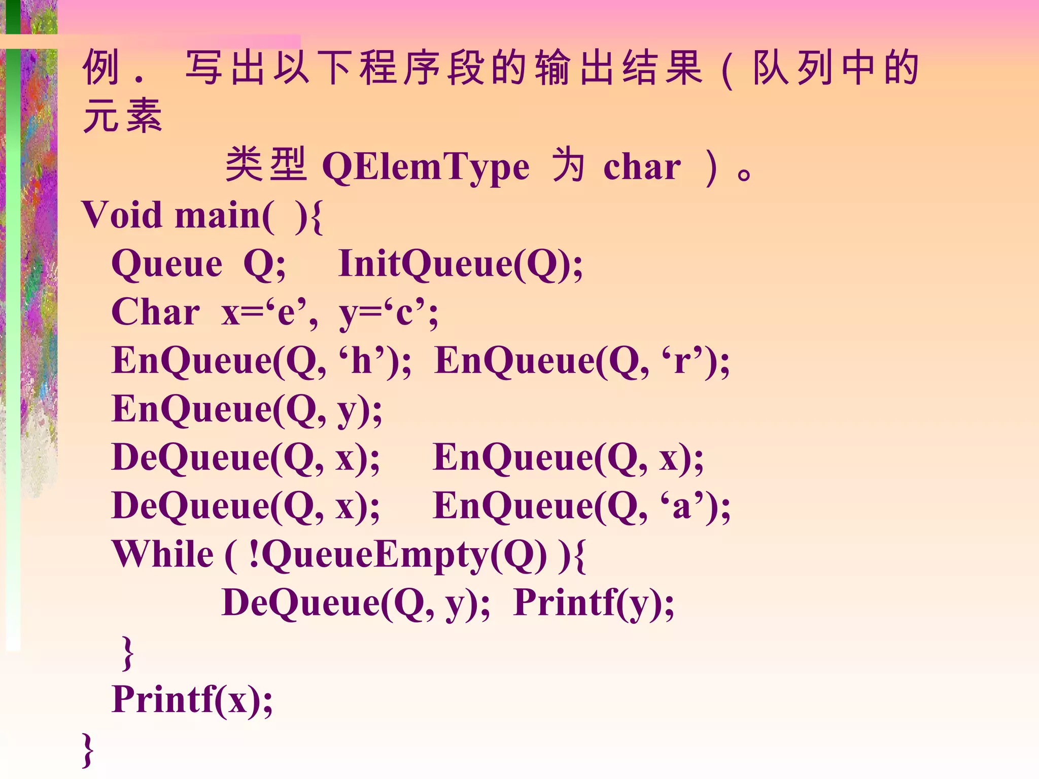 例 . 写出以下程序段的输出结果（队列中的
元素
         类型 QElemType 为 char ）。
Void main( ){
  Queue Q; InitQueue(Q);
  Char x=‘e’, y=‘c’;
  EnQueue(Q, ‘h’); EnQueue(Q, ‘r’);
  EnQueue(Q, y);
  DeQueue(Q, x); EnQueue(Q, x);
  DeQueue(Q, x); EnQueue(Q, ‘a’);
  While ( !QueueEmpty(Q) ){
         DeQueue(Q, y); Printf(y);
  }
  Printf(x);
}
 