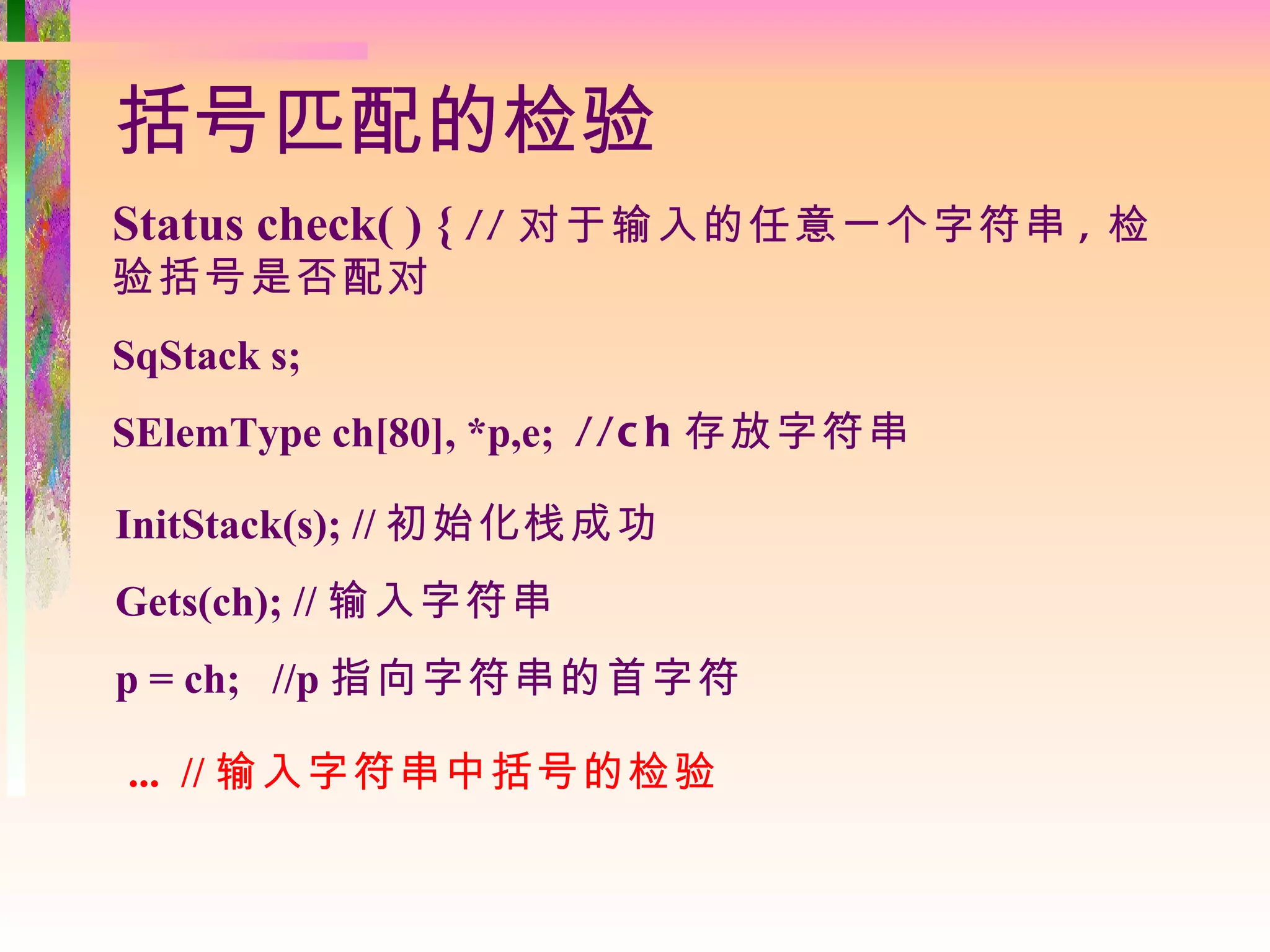 括号匹配的检验
Status check( ) { // 对于输入的任意一个字符串 , 检
验括号是否配对
SqStack s;
SElemType ch[80], *p,e; //c h 存放字符串

InitStack(s); // 初始化栈成功
Gets(ch); // 输入字符串
p = ch; //p 指向字符串的首字符

... // 输入字符串中括号的检验
 