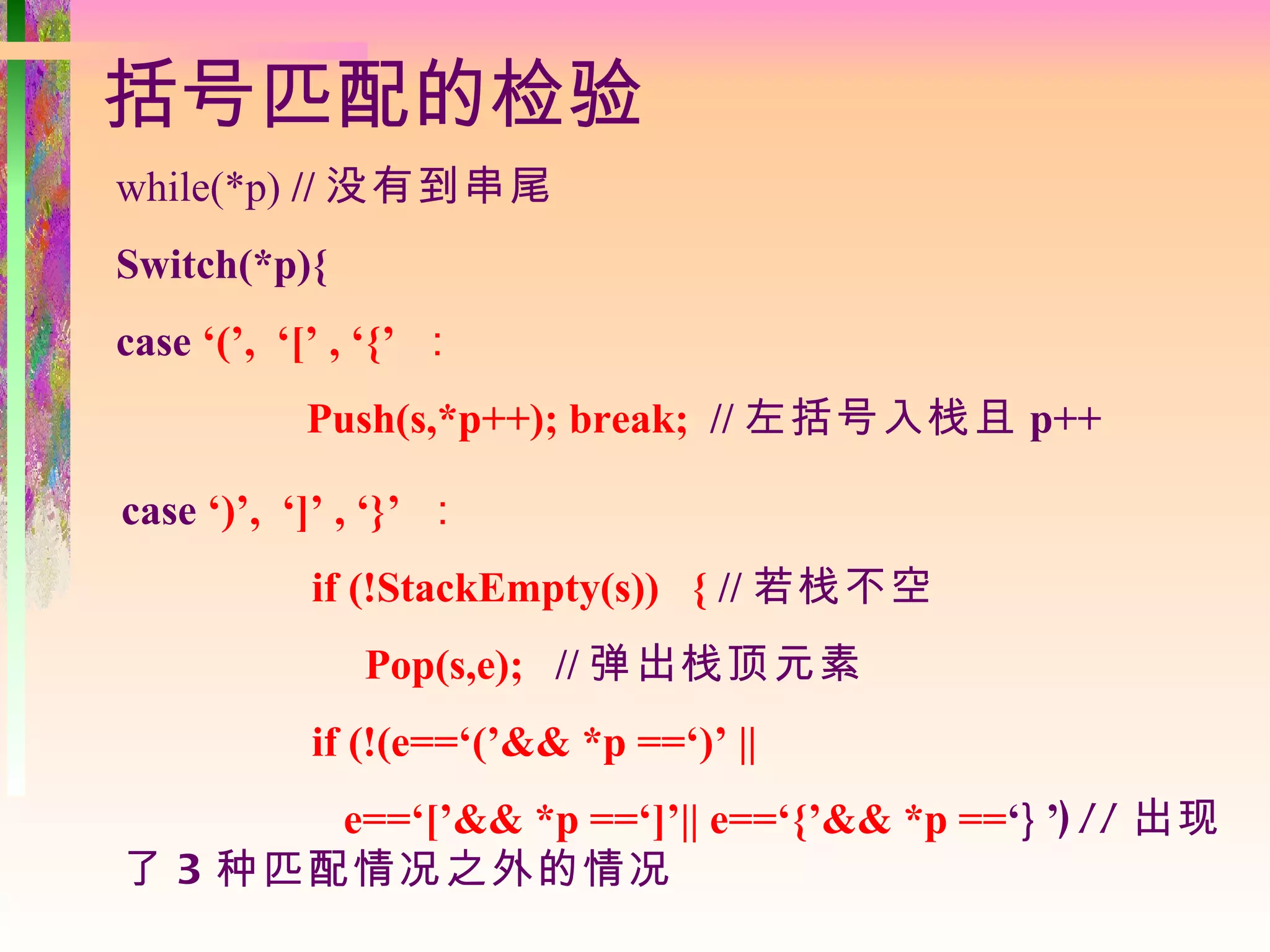 括号匹配的检验
while(*p) // 没有到串尾
Switch(*p){
case ‘(’, ‘[’ , ‘{’ ：
           Push(s,*p++); break; // 左括号入栈且 p++

case ‘)’, ‘]’ , ‘}’ ：
           if (!StackEmpty(s)) { // 若栈不空
               Pop(s,e); // 弹出栈顶元素
           if (!(e==‘(’&& *p ==‘)’ ||
       e==‘[’&& *p ==‘]’|| e==‘{’&& *p ==‘} ’) // 出现
了 3 种匹配情况之外的情况
 