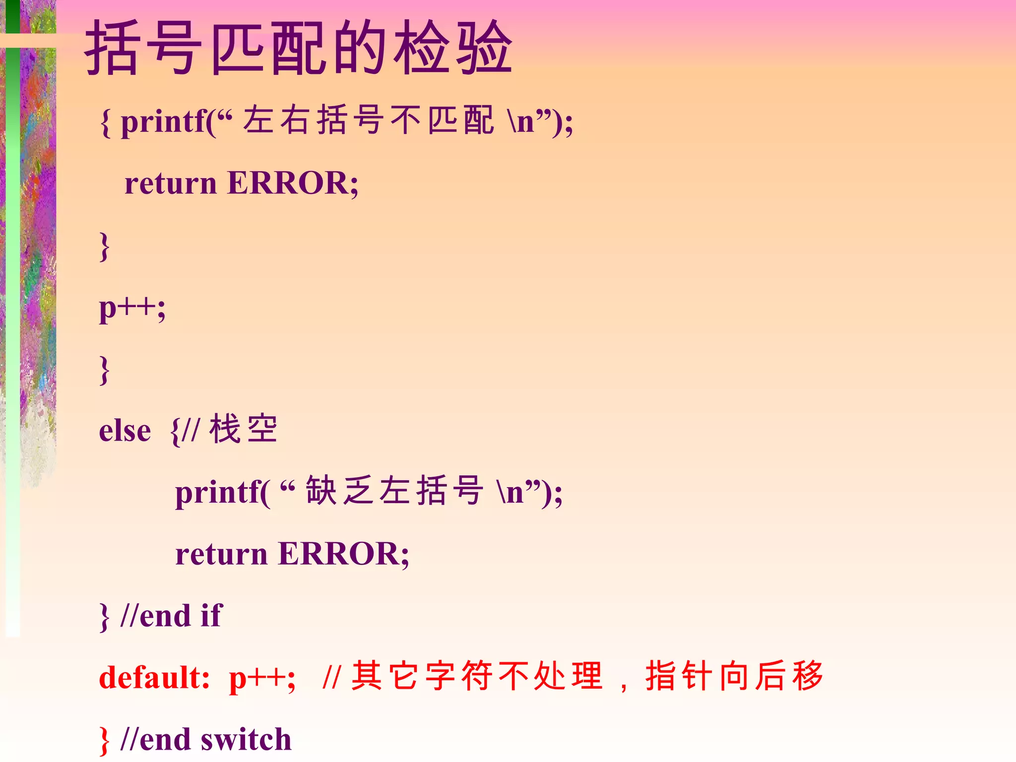 括号匹配的检验
{ printf(“ 左右括号不匹配 n”);
    return ERROR;
}
p++;
}
else {// 栈空
       printf( “ 缺乏左括号 n”);
       return ERROR;
} //end if
default: p++; // 其它字符不处理，指针向后移
} //end switch
 