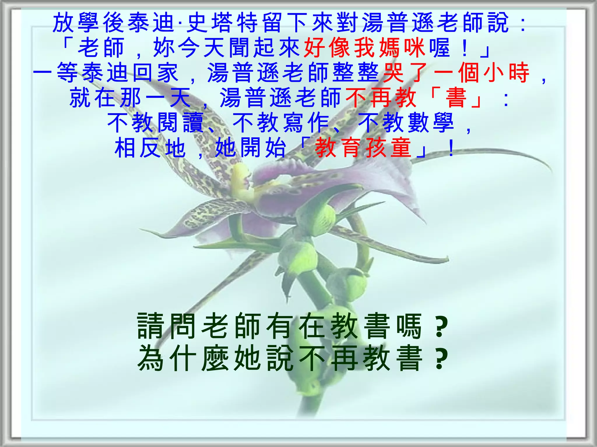 放學後泰迪‧史塔特留下來對湯普遜老師說：
 「老師，妳今天聞起來好像我媽咪 喔！」  
一等泰迪回家，湯普遜老師整整哭了一個小時，
  就在那一天，湯普遜老師不再教「書」：
    不教閱讀、不教寫作、不教數學，
    相反地，她開始「教育孩童 」！




    請問老師有在教書嗎 ?
    為什麼她說不再教書 ?
 