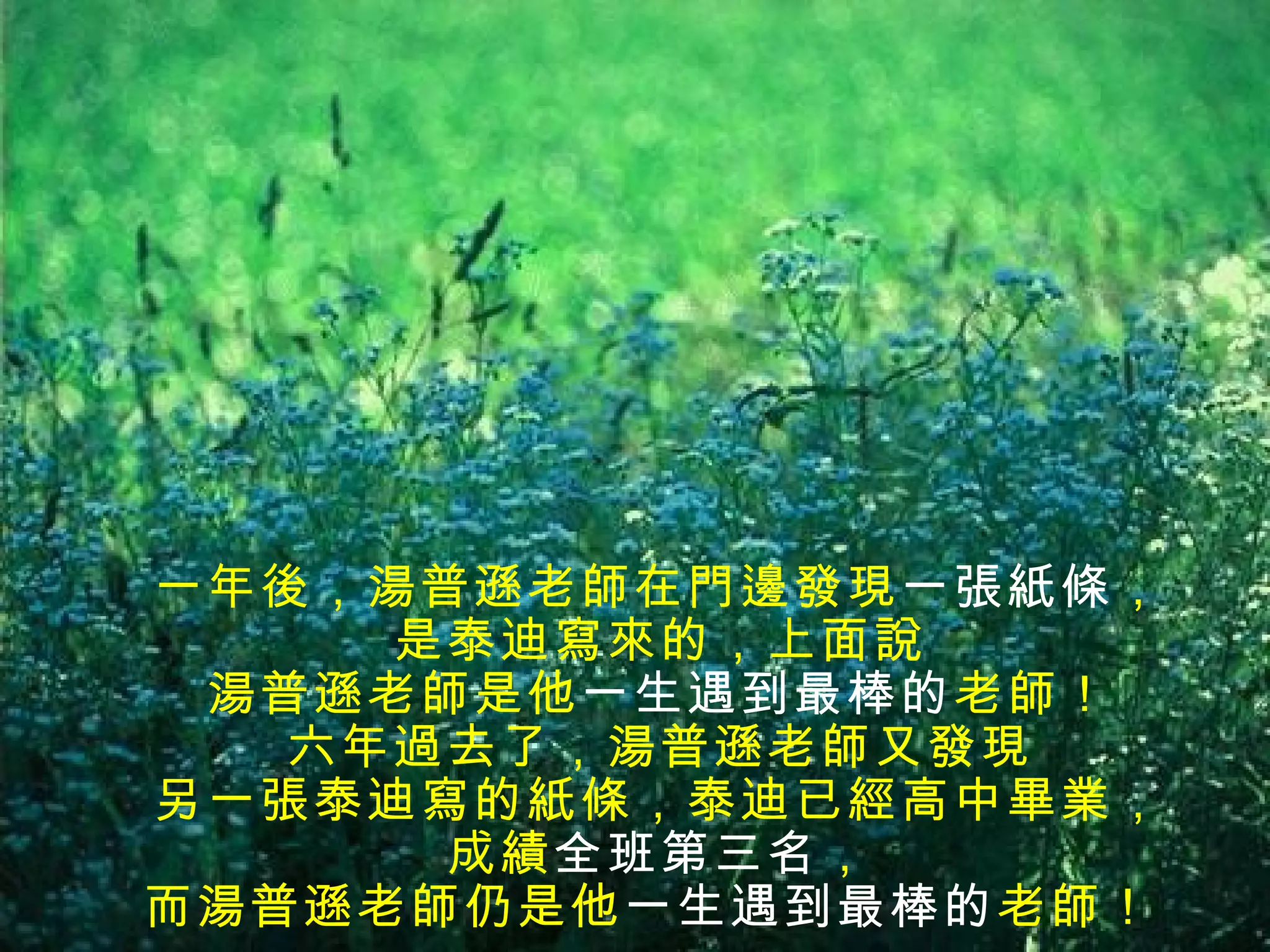 一年後，湯普遜老師在門邊發現一張紙條，
     是泰迪寫來的，上面說
 湯普遜老師是他一生遇到最棒的老師！
   六年過去了，湯普遜老師又發現
另一張泰迪寫的紙條，泰迪已經高中畢業，
      成績全班第三名，
而湯普遜老師仍是他一生遇到最棒的 老師！
 