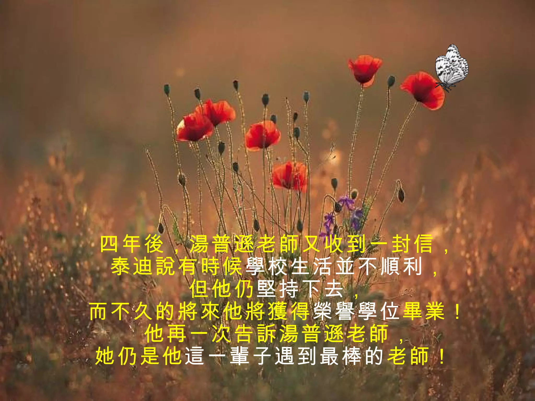 四年後，湯普遜老師又收到一封信，
 泰迪說有時候學校生活並不順利，
     但他仍堅持下去，
而不久的將來他將獲得榮譽學位畢業！
   他再一次告訴湯普遜老師，
她仍是他這一輩子遇到最棒的 老師！
 