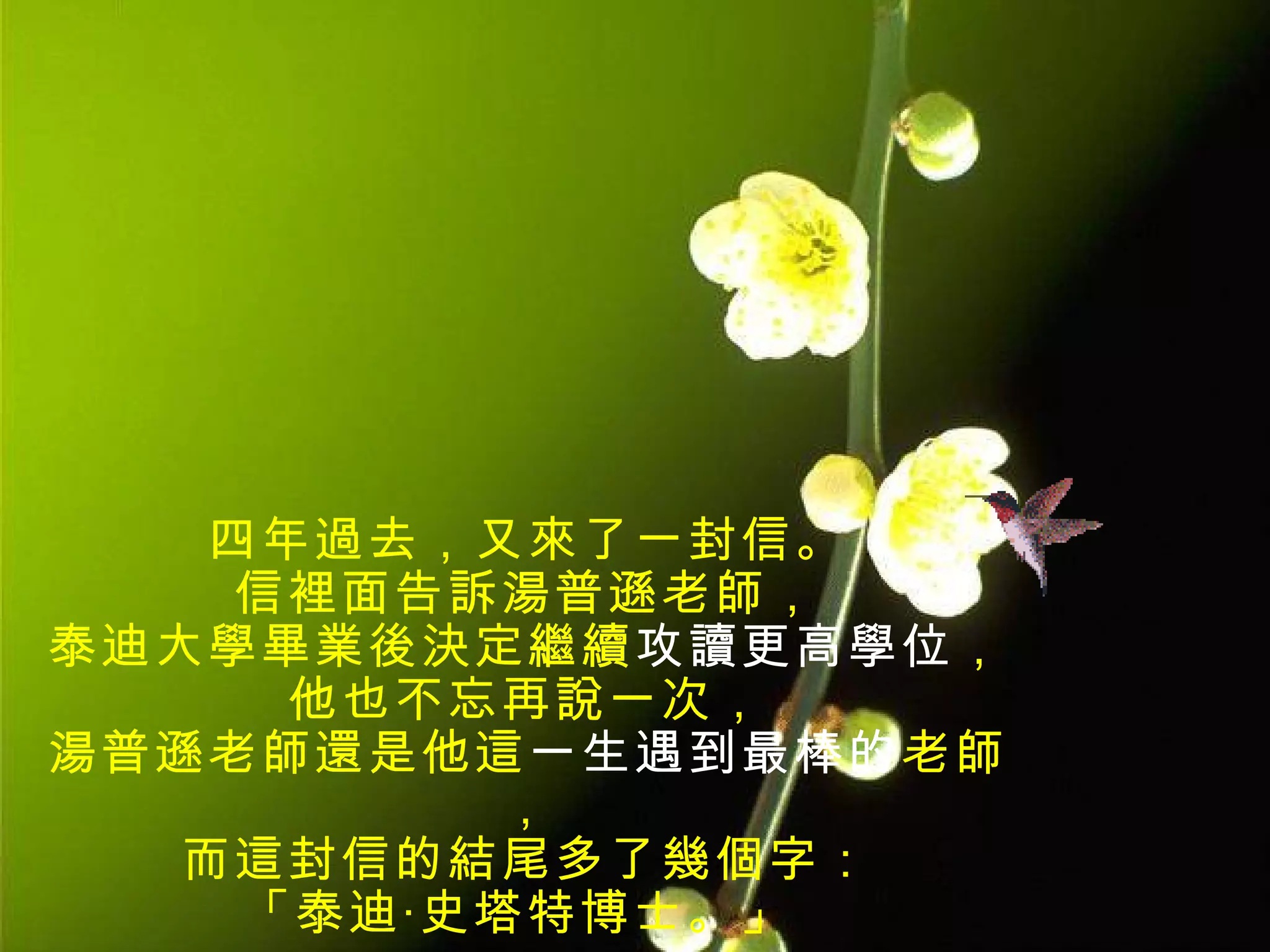 四年過去，又來了一封信。
   信裡面告訴湯普遜老師，
泰迪大學畢業後決定繼續攻讀更高學位，
     他也不忘再說一次，
湯普遜老師還是他這一生遇到最棒的老師
          ，
  而這封信的結尾多了幾個字：
    「泰迪‧史塔特博士。」
 