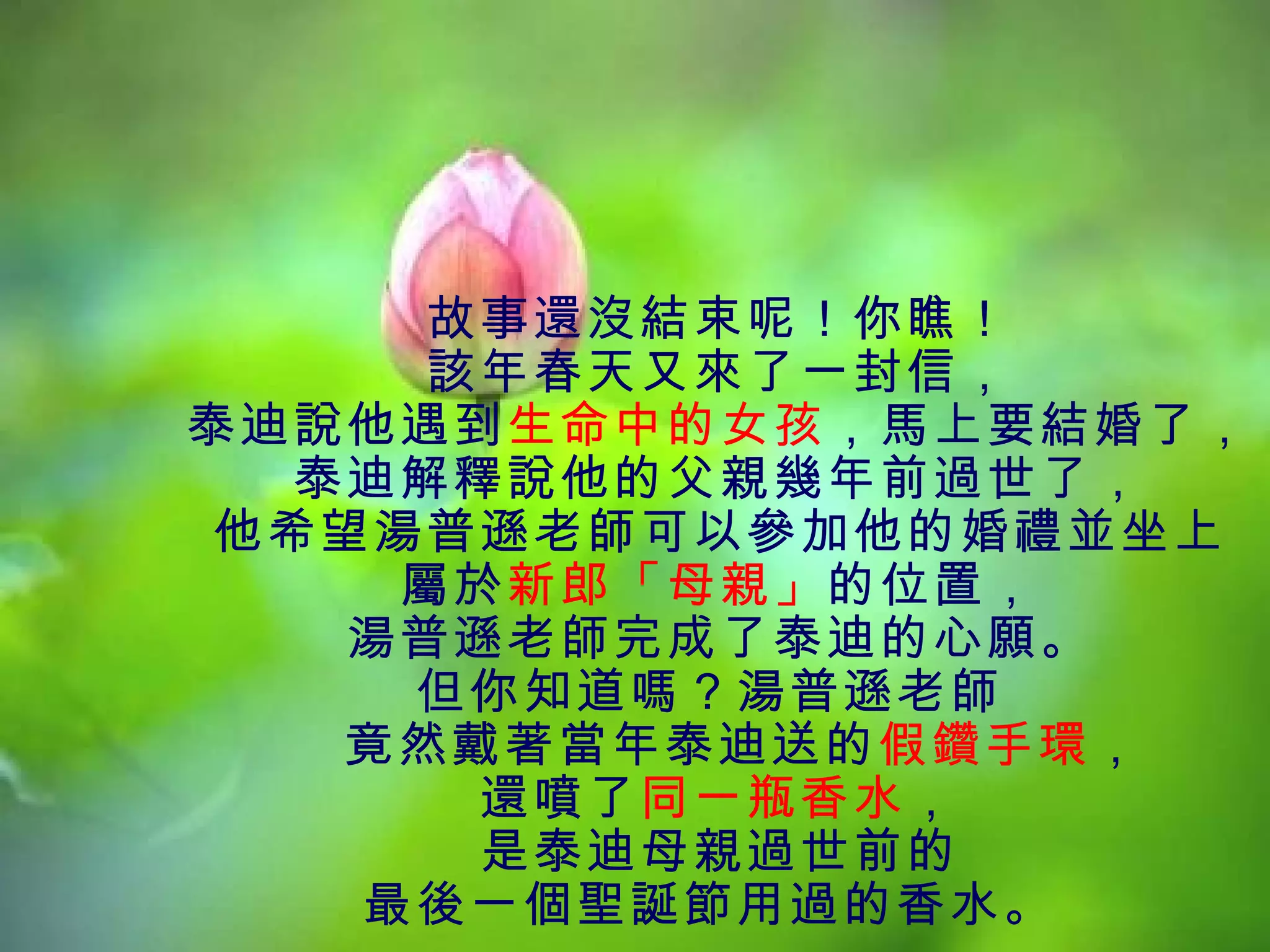 故事還沒結束呢！你瞧！
      該年春天又來了一封信，
泰迪說他遇到生命中的女孩，馬上要結婚了，
  泰迪解釋說他的父親幾年前過世了，
他希望湯普遜老師可以參加他的婚禮並坐上
     屬於新郎「母親」的位置，
    湯普遜老師完成了泰迪的心願。
     但你知道嗎？湯普遜老師
    竟然戴著當年泰迪送的假鑽手環，
       還噴了同一瓶香水，
       是泰迪母親過世前的
    最後一個聖誕節用過的香水。
 