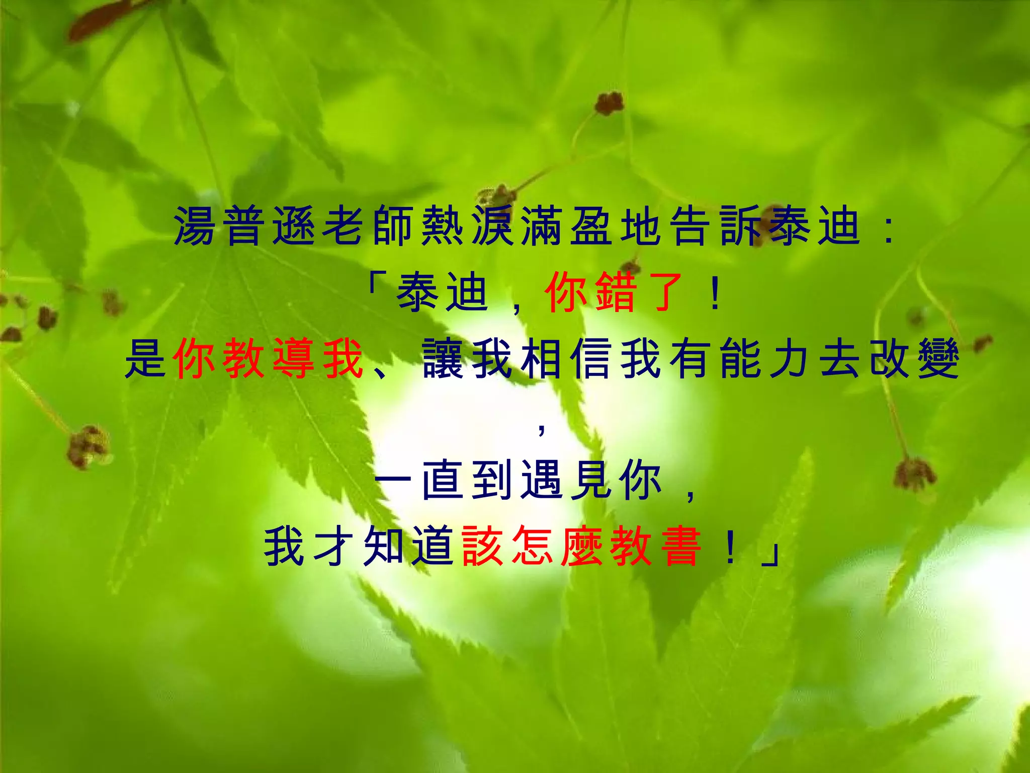 湯普遜老師熱淚滿盈地告訴泰迪：
     「泰迪，你錯了！
是你教導我、讓我相信我有能力去改變
         ，
     一直到遇見你，
   我才知道該怎麼教書 ！」
 