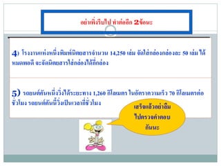 อย่ าเพิ่งรีบไป ทาต่ออีก 2ข้อนะ


4) โรงงานแห่ งหนึ่งพิมพ์ นิตยสารจานวน 14,250 เล่ม จัดใส่ กล่องกล่องละ 50 เล่ม ได้
หมดพอดี จะจัดนิตยสารใส่ กล่องได้ กี่กล่ อง


5) รถยนต์คันหนึ่งวิ่งได้ระยะทาง 1,260 กิโลเมตร ในอัตราความเร็ว 70 กิโลเมตรต่ อ
ชั่วโมง รถยนต์คันนี้ วิ่งเป็ นเวลากี่ชั่วโมง     เสร็จแล้วอย่ าลืม
                                                   ไปตรวจคาตอบ
                                                      กันนะ
 