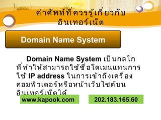 คำ า ศั พ ท์ ท ี ่ ค วรรู ้ เ กี ่ ย วกั บ
                อิ น เทอร์ เ น็ ต

 Domain Name System

      Domain Name System เป็ น กลไก
ที ่ ท ำ า ให้ ส ามารถใช้ ช ื ่ อ โดเมนแทนการ
ใช้ IP address ในการเข้ า ถึ ง เครื ่ อ ง
คอมพิ ว เตอร์ ห รื อ หน้ า เว็ บ ไซต์ บ น
อิ น เทอร์ เ น็ ต ได้
 www.kapook.com                   202.183.165.60
 