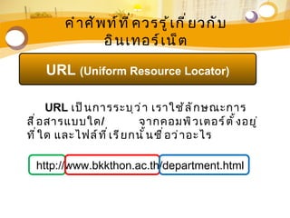 คำ า ศั พ ท์ ท ี ่ ค วรรู ้ เ กี ่ ย วกั บ
                   อิ น เทอร์ เ น็ ต

     URL (Uniform Resource Locator)

       URL เป็ น การระบุ ว ่ า เราใช้ ล ั ก ษณะการ
สื ่ อ สารแบบใด/               จากคอมพิ ว เตอร์ ต ั ้ ง อยู ่
ที ่ ใ ด และไฟล์ ท ี ่ เ รี ย กนั ้ น ชื ่ อ ว่ า อะไร

  http://www.bkkthon.ac.th/department.html
 