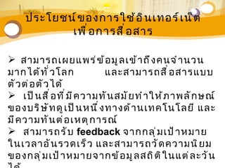 ประโยชน์ ข องการใช้ อ ิ น เทอร์ เ น็ ต
            เพื ่ อ การสื ่ อ สาร

 สามารถเผยแพร่ ข ้ อ มู ล เข้ า ถึ ง คนจำ า นวน
มากได้ ท ั ่ ว โลก             และสามารถสื ่ อ สารแบบ
ตั ว ต่ อ ตั ว ได้
 เป็ น สื ่ อ ที ่ ม ี ค วามทั น สมั ย ทำ า ให้ ภ าพลั ก ษณ์
ของบริ ษ ั ท ดู เ ป็ น หนึ ่ ง ทางด้ า นเทคโนโลยี และ
มี ค วามทั น ต่ อ เหตุ ก ารณ์
 สามารถรั บ feedback จากกลุ ่ ม เป้ า หมาย
ในเวลาอั น รวดเร็ ว และสามารถวั ด ความนิ ย ม
ของกลุ ่ ม เป้ า หมายจากข้ อ มู ล สถิ ต ิ ใ นแต่ ล ะวั น
 