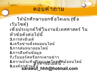 ตอบคำ า ถาม
       ให้ น ั ก ศึ ก ษาบอกชื ่ อ โดเมน (ชื ่ อ
เว็ บ ไซต์ )
เพื ่ อ ประยุ ก ต์ ใ ช้ ใ นงานนิ เ ทศศาสตร์ ใน
หั ว ข้ อ ดั ง ต่ อ ไปนี ้
3.การส่ ง อี เ มล์
4.เครื อ ข่ า ยสั ง คมออนไลน์
5.การสนทนาออนไลน์
6.การสื บ ค้ น ข้ อ มู ล
7.เว็ บ บอร์ ด หรื อ กระดานข่ า ว
8.ความบั น เทิ ง /วิ ท ยุ แ ละโทรทั ศ: อ อนไลน์
                   ส่ ง ทางอี เ มล์ น ี ้ น์
9.องค์ ก รด้ า นสื ่ อ
       sarawut_hhh@hotmail.com
 