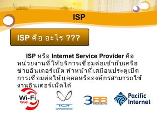 ISP

ISP คื อ อะไร ???

     ISP หรื อ Internet Service Provider คื อ
หน่ ว ยงานที ่ ใ ห้ บ ริ ก ารเชื ่ อ มต่ อ เข้ า กั บ เครื อ
ข่ า ยอิ น เตอร์ เ น็ ต ทำ า หน้ า ที ่ เ สมื อ นประตู เ ปิ ด
การเชื ่ อ มต่ อ ให้ บ ุ ค คลหรื อ องค์ ก รสามารถใช้
งานอิ น เตอร์ เ น็ ต ได้
 
