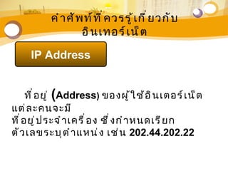 คำ า ศั พ ท์ ท ี ่ ค วรรู ้ เ กี ่ ย วกั บ
                     อิ น เทอร์ เ น็ ต

     IP Address


      ที ่ อ ยู ่ (Address) ของผู ้ ใ ช้ อ ิ น เตอร์ เ น็ ต
แต่ ล ะคนจะมี
ที ่ อ ยู ่ ป ระจำ า เครื ่ อ ง ซึ ่ ง กำ า หนดเรี ย ก
ตั ว เลขระบุ ต ำ า แหน่ ง เช่ น 202.44.202.22
 