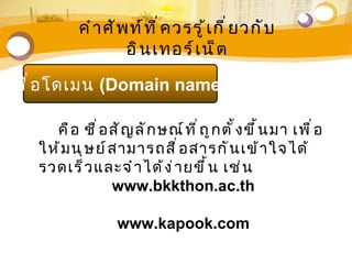 คำ า ศั พ ท์ ท ี ่ ค วรรู ้ เ กี ่ ย วกั บ
                     อิ น เทอร์ เ น็ ต

ชื ่ อ โดเมน (Domain name)

     คื อ ชื ่ อ สั ญ ลั ก ษณ์ ท ี ่ ถ ู ก ตั ้ ง ขึ ้ น มา เพื ่ อ
   ให้ ม นุ ษ ย์ ส ามารถสื ่ อ สารกั น เข้ า ใจได้
   รวดเร็ ว และจำ า ได้ ง ่ า ยขึ ้ น เช่ น
                 www.bkkthon.ac.th

                    www.kapook.com
 