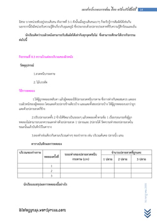 เอกสารประกอบการสอน เรื่อง อวัยวะรับสัมผัส            14



อิสระ บางหน่วยพับอยู่รอบเส้นขน ดังภาพที่ 5-1 ดังนั้นเมื่อลูบเส้นขนเบาๆ ก็จะรับรู้การสัมผัสได้เช่นกัน
นอกจากนี้ยังมีหน่วยรับความรู้สึกเกี่ยวกับอุณหภูมิ ซึ่งประกอบด้วยปลายประสาทที่รับความรู้สึกร้อนและเย็น

     นักเรียนคิดว่าบนผิวหนังสามารถรับสัมผัสได้เท่ากันทุกจุดหรือไม่ ซึ่งสามารถศึกษาได้จากกิจกรรม
ต่อไปนี้



กิจกรรมที่ 8.3 ความไวแต่ละบริเวณของผิวหนัง

วัสดุอุปกรณ์

            1.ลวดหนีบกระดาษ

            2. ไม้บรรทัด

วิธีการทดลอง

          1.ให้ผู้ถูกทดลองหลับตา แล้วผู้ทดลองใช้ปลายลวดหนีบกรดาษ ซึ่งกางห่างกันพอสมควร แตะลง
บนผิวหนังของผู้ทดลอง โดยแตะด้วยปลายข้างเดียวบ้าง และแตะทั้งสองปลายบ้าง ให้ผู้ถูกทดลองบอกว่าถูก
แตะด้วยปลายลวดกี่ข้าง

          2.ปรับปลายลวดทั้ง 2 ข้างให้ชิดมาเป็นระยะๆ แล้วทดลองซ้าตามข้อ 1 เรื่อยๆจนกระทั่งผู้ถูก
ทดลองไม่สามารถบอกความแตกต่างด้วยปลายลวด 1 ปลายและ 2ปลายได้ วัดความห่างของปลายลวดใน
ขณะนั้นแล้วบันทึกไว้ในตาราง

          3.ลองทาเช่นเดียวกันตามบริเวณต่างๆ ของร่างกาย เช่น บริเวณต้นคอ ปลายนิ้ว แขน

          ตารางบันทึกผลการทดลอง

บริเวณของร่างกาย                       ระยะห่างของปลายลวดหนีบ                  จานวนปลายลวดที่ถูกแตะ
                     ทดลองครั้งที่
                                             กระดาษ (cm)                1 ปลาย       2 ปลาย             3 ปลาย
                           1
                           2
                           3

   นักเรียนจะสรุปผลการทดลองนี้อย่างไร
                                                                                                               16 กรกฎาคม 2555




Biologynsp.wordpress.com
 