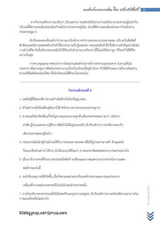 เอกสารประกอบการสอน เรื่อง อวัยวะรับสัมผัส                        15



          จากกิจกรรมดังกล่าวจะเห็นว่า บริเวณต่างๆ ของผิวหนังในร่างกายจะมีปลายประสาทอยู่ไม่เท่ากัน
บริเวณที่มีความละเอียดอ่อนน้อยก็จะมีปลายประสาทอยู่น้อย ส่วนที่มีความละเอียดอ่อนมากก็จะมีปลาย
ประสาทอยู่มาก

         นักเรียนคงเคยเห็นแล้วว่าร่างกายเรามีกลไกการทางานของระบบประสาทและ อวัยวะรับสัมผัสที่
ซับซ้อนและมีความสอดคล้องกันทาให้เราสามารถรับรู้และตอบ สนองต่อสิ่งเร้าได้ ซึ่งมีความสาคัญอย่างยิ่งต่อ
การดารงชีวิต ดังนั้นจึงควรตระหนักถึงวิธีป้องกันรักษาระบบดังกล่าวนี้ไว้และใช้อย่างถูก วิธีจะทาให้มีชีวิต
อย่างเป็นสุข

        การควบคุมดุลยภาพของร่างกายโดยผ่านเซลล์ประสาทมีการส่งกระแสประสาท ไปตามเส้นใย
ประสาท เพื่อควบคุมการติดต่อประสานงานเกี่ยวกับอวัยวะที่อยู่ห่างไกล ทาให้มีลักษณะการสั่งงานโดยผ่าน
สารเคมีที่ผลิตโดยต่อมไร้ท่อ ซึ่งนักเรียนจะได้ศึกษาในบทต่อไป

---------------------------------------------------------------------------------------------------------------------------------

                                                   กิจกรรมท้ายบทที่ 8

1. เหตุใดผู้ที่มีสมองพิการมาแต่กาเนิดมักเป็นโรคปัญญาอ่อน

2. ทาไมตารวจจึงนิยมฝึกสุนัขเอาไว้สาหรับตรวจหาร่องรอยของอาชญากร

3. ชายคนหนึ่งผ่าตัดเพื่อแก้ไขปัญหาหมอนรองกระดูกทับเส้นประสาทสมอง พบว่า หลังจาก

   ผ่าตัด ผู้ป่วยแสดงความรู้สึกทางสีหน้าไม่ได้อยู่ระยะหนึ่ง นักเรียนคิกว่าการผ่าตัดกระทบกับ

   เส้นประสาทสมองคู่ใดบ้าง

4. ก่อนตรวจนัยน์ตาผู้ป่วยมักจะได้รับการหยอดยาหยอดตาเพื่อให้รูม่านตาขยายตัว จักษุแพทย์

   จึงมองเห็นส่วนต่างๆ ได้ง่าย นักเรียนบอกได้ไหมว่า ยาหยอกตามีผลต่อต่อระบบประสาทอย่างไร

5. เมื่อเราจับกระทะที่ร้อนเราจะปล่อยมือทันที จงเขียนแผนภาพแสดงวงจรประสาทในการแสดง

   พฤติกรรมเช่นนี้

6. จงลาดับเหตุการณ์ที่เกิดขึ้น เมื่อเกิดกระแสประสาทในเซลล์ประสาทและกระแสประสาท

   เคลื่อนที่จากเซลล์ประสาทหนึ่งไปยังอีกเซลล์ประสาทหนึ่ง
                                                                                                                                         16 กรกฎาคม 2555




7. ภายในเรตินาของชายคนหนึ่งไม่มีเซลล์รับแสงรูปกรวยอยู่เลย นักเรียนคิดว่าเขาจะยังคงมีความสามารถใน
การมองเห็นหรือไม่อย่างไร


Biologynsp.wordpress.com
 