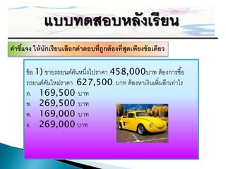 คำชีแจง ให้ นักเรียนเลือกคำตอบที่ถูกต้ องที่สุดเพียงข้ อเดียว
    ้

      ข้ อ 1) ขายรถยนต์คนหนึ่งไปราคา 458,000บาท ต้องการซื ้อ
                        ั
      รถยนต์คนใหม่ราคา 627,500 บาท ต้องหาเงินเพิ่มอีกเท่าไร
               ั
      ก. 169,500 บาท
      ข. 269,500 บาท
      ค. 169,000 บาท
      ง. 269,000 บาท
 