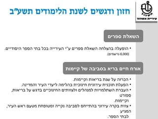 ‫השאלת ספרים‬

‫• הופעלה בהצלחה השאלת ספרים ע"י העירייה בכל בתי הספר היסודיים.‬
                                                     ‫)000,8 נרשמים(.‬



                               ‫אורח חיים בריא בסביבה של קיימות‬
                                    ‫• הכרזה על שנת בריאות וקיימות.‬
         ‫• הפעלת תוכנית עירונית חינוכית בהלימה ליעדי העיר והמדינה.‬
    ‫• העברת השתלמויות למנהלים ולצוותים החינוכיים בדגש על בריאות,‬
                                                             ‫ספורט‬
                                                          ‫וקיימות.‬
 ‫• צוות בקרה עירוני בהתייחס לסביבה נקייה ומטופחת מטעם ראש העיר,‬
                                                             ‫המגיע‬
                                                       ‫לבתי הספר.‬
 