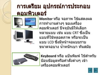 การเตรียม อุปกรณ์การประกอบ
คอมพิวเตอร์
       Monitor หรือ จอภาพ ใช้แสดงผล
       การทำางานต่างๆ ของเครื่อง
       คอมพิวเตอร์ ปัจจุบันมีให้เลือก
       หลายแบบ เช่น แบบ CRT ซึงเป็น่
       แบบที่ใช้หลอดภาพ หรือจะเป็น
       แบบ LCD ซึงมีหน้าจอแบบราบ
                  ่
       ขนาดจอบาง นำำาหนักเบา ทันสมัย

        Keyboard หรือ แป้นพิมพ์ ใช้สำาหรับ
        ป้อนขัอมูลหรือคำาสั่งต่างๆ เข้า
        เครื่องคอมพิวเตอร์
 