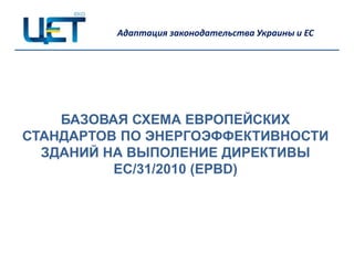 Адаптация законодательства Украины и ЕС




    БАЗОВАЯ СХЕМА ЕВРОПЕЙСКИХ
СТАНДАРТОВ ПО ЭНЕРГОЭФФЕКТИВНОСТИ
  ЗДАНИЙ НА ВЫПОЛЕНИЕ ДИРЕКТИВЫ
          ЕС/31/2010 (EPBD)
 