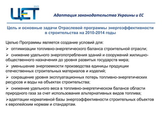 Адаптация законодательства Украины и ЕС

Цель и основные задачи Отраслевой программы энергоэффективности
                 в строительства на 2010-2014 годы

Целью Программы является создание условий для:
 оптимизации топливно-энергетического баланса строительной отрасли;
 снижение удельного энергопотребления зданий и сооружений жилищно-
общественного назначения до уровня развитых государств мира;
 уменьшение энергоемкости производства единицы продукции
отечественных строительных материалов и изделий;
 сокращение уровня эксплуатационных потерь топливно-энергетических
ресурсов и воды на объектах строительства;
 снижение удельного веса в топливно-энергетическом балансе области
природного газа за счет использования альтернативных видов топлива;
адаптации нормативной базы энергоэффективности строительных объектов
к европейским нормам и стандартам.
 