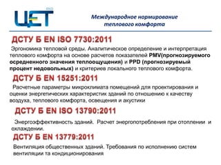 Международное нормирование
                               теплового комфорта


 Эргономика тепловой среды. Аналитическое определение и интерпретация
теплового комфорта на основе расчетов показателей PMV(прогнозируемого
осредненного значения теплоощущения) и PPD (прогнозируемый
процент недовольных) и критериев локального теплового комфорта.


 Расчетные параметры микроклимата помещений для проектирования и
оценки энергетических характеристик зданий по отношению к качеству
воздуха, теплового комфорта, освещения и акустики


 Энергоэффективность зданий. Расчет энергопотребления при отоплении и
охлаждении.


 Вентиляция общественных зданий. Требования по исполнению систем
 вентиляции та кондиционирования
 