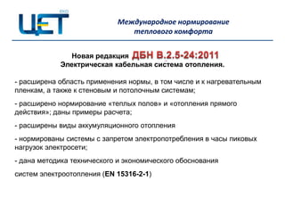 Международное нормирование
                               теплового комфорта


               Новая редакция
            Электрическая кабельная система отопления.

- расширена область применения нормы, в том числе и к нагревательным
пленкам, а также к стеновым и потолочным системам;
- расширено нормирование «теплых полов» и «отопления прямого
действия»; даны примеры расчета;
- расширены виды аккумуляционного отопления
- нормированы системы с запретом электропотребления в часы пиковых
нагрузок электросети;
- дана методика технического и экономического обоснования
систем электроотопления (EN 15316-2-1)
 