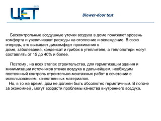Blower-door test



  Бесконтрольные воздушные утечки воздуха в доме понижают уровень
комфорта и увеличивают расходы на отопление и охлаждение. В свою
очередь, это вызывает дискомфорт проживания в
доме, заболевания, конденсат и грибок в утеплителе, а теплопотери могут
составлять от 15 до 40% и более.

  Поэтому , на всех этапах строительства, для герметизации здания и
минимизации источников утечек воздуха в дальнейшем, необходим
постоянный контроль строительно-монтажных работ в сочетании с
использованием качественных материалов.
  Но, в то же время, дом не должен быть абсолютно герметичным. В погоне
за экономией , могут возрасти проблемы качества внутреннего воздуха.
 