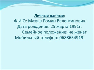 Личные данные:
Ф.И.О: Матяш Роман Валентинович
 Дата рождения: 25 марта 1991г.
    Семейное положение: не женат
Мобильный телефон: 0688654919
 