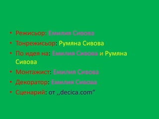 • Режисьор: Емилия Сивова
• Тонрежисьор: Румяна Сивова
• По идея на: Емилия Сивова и Румяна
  Сивова
• Монтажист: Емилия Сивова
• Декоратор: Емилия Сивова
• Сценарий: от ,,decica.com“
 