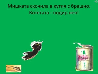 Мишката скочила в кутия с брашно.
       Котетата - подир нея!
 