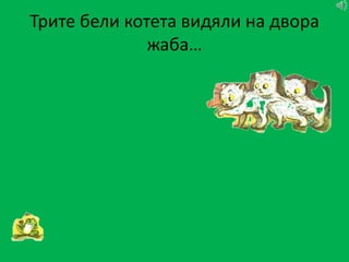 Трите бели котета видяли на двора
              жаба…
 