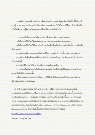 การทาโครงงานคอมพิวเตอร์ และการจัดงานแสดงโครงงานจะมีคุณค่าต่อการฝึ กฝนให้นก เรี ยนมี
                                                                                 ั
ความรู ้ ความชานาญ และมีความมันใจในการนาระบบคอมพิวเตอร์ ไปใช้ในการแก้ปัญหา ประดิษฐ์คิดค้น
                              ่
หรื อค้นคว้าหาความรู ้ต่าง ๆ ด้วยตนเองและยังมีคุณค่าอื่น ๆ อีกดังต่อไปนี้


      1. สร้างความสานึกและความรับผิดชอบในการศึกษาและพัฒนาระบบด้วยตนเอง
      2. เปิ ดโอกาสให้นกเรี ยนได้พฒนาและแสดงความสามารถตามศักยภาพของตนเอง
                       ั          ั
      3. เปิ ดโอกาสให้นกเรี ยนได้ศึกษา ค้นคว้า และเรี ยนรู ้ในเรื่ องที่นกเรี ยนสนใจได้ลึกซึ้ งกว่าการเรี ยนใน
                       ั                                                 ั
ห้องตามปกติ
      4. ส่ งเสริ มและพัฒนากระบวนการคิด การแก้ปัญหา การตัดสิ นใจ รวมทั้งการสื่ อสารระหว่างกัน
      5. กระตุนให้นกเรี ยนมีความสนใจในการเรี ยนวิชาสาขาคอมพิวเตอร์ และมีความสนใจที่จะประกอบ
              ้    ั
อาชีพทางด้านนี้
      6. ส่ งเสริ มให้นกเรี ยนได้ใช้เวลาอย่างเป็ นประโยชน์ในทางสร้างสรรค์
                       ั
      7. สร้างความสัมพันธ์ระหว่างนักเรี ยนกับครู และชุมชน รวมทั้งส่ งเสริ มให้ชุมชนสนใจคอมพิว เตอร์
และเทคโนโลยีที่เกี่ยวข้องมากขึ้น
      8. เป็ นการบูรณาการเอาความรู ้จากวิชาต่าง ๆ ที่ได้รับมาจัดทาผสมผสานกับโปรแกรมคอมพิวเตอร์
เป็ นโครงงานเพื่อนาเสนอต่อชุมชน


   การ จัดทาโครงงานคอมพิวเตอร์ น้ น นักเรี ยนควรมีความรู ้พ้ืนฐานเกี่ยวกับการทางานของเครื่ อง
                                  ั
คอมพิวเตอร์ เหตุผลที่ใช้ในการแก้ปัญหา กระบวนการแก้ปัญหา หลักการเขียนโปรแกรมเบื้องต้น และการ
แทนข้อมูลในคอมพิวเตอร์ ก่อนที่จะเริ่ มทาโครงงาน และใช้ความรู ้ดงกล่าวเป็ นพื้นฐานในการสร้างความรู้
                                                               ั
ใหม่ในโครงงาน คอมพิวเตอร์ โดยในการทาโครงงานนักเรี ยนอาจจะมีโอกาสได้ทาความรู ้จกกับความรู ้ใหม่
                                                                              ั
เพิ่ม เติมอีกด้วย เช่น ปั ญญาประดิษฐ์ (Artificial Intelligence) ฐานข้อมูล (Database) และการสื บค้นข้อมูล
                                               ่ ั
(Information Retrieval) เป็ นต้น ซึ่ งจะขึ้นอยูกบหัวข้อที่นกเรี ยนเลือกทาโครงงาน
                                                           ั
http://blog.eduzones.com/jipatar/85915#

วันที่สบค้ น 17 กรกฎาคม 2555
       ื
 