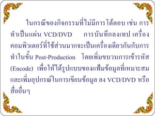 ในกรณีของกิจกรรมที่ไมมีการโตตอบ เชน การ
ทํ า เป น แผ น VCD/DVD การบั น ทึ ก ลงเทป เครื่ อ ง
คอมพิวเตอรที่ใชสวนมากจะเปนเครื่องเดียวกันกับการ
ทําในขั้น Post-Production โดยเพิ่มขบวนการเขารหัส
(Encode) เพื่อใหไดรูปแบบของแฟมขอมูลที่เหมาะสม
และเพิ่มอุปกรณในการเขียนขอมูล ลง VCD/DVD หรือ
สื่ออื่นๆ
 