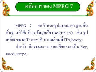 หลักการของ MPEG 7

       MPEG 7 จะกําหนดรูปแบบมาตรฐานขั้น
พื้นฐานที่ใชอธิบายขอมูลสื่อ (Descriptors) เชน รูป
เหลี่ยมขนาด Texture สี การเคลื่อนที่ (Trajectory)
       สําหรับเสียงจะแยกรายละเอียดออกเปน Key,
mood, tempo,
 