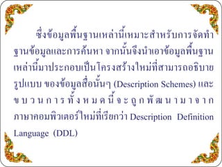 ซึ่งขอมูลพื้นฐานเหลานี้เหมาะสําหรับการจัดทํา
ฐานขอมูลและการคนหา จากนั้นจึงนําเอาขอมูลพื้นฐาน
เหลานี้มาประกอบเปนโครงสรางใหมที่สามารถอธิบาย
รูปแบบ ของขอมูลสื่อนั้นๆ (Description Schemes) และ
ข บ ว น ก า ร ทั้ ง ห ม ด นี้ จ ะ ถู ก พั ฒ น า ม า จ า ก
ภาษาคอมพิวเตอรใหมที่เรียกวา Description Definition
Language (DDL)
 
