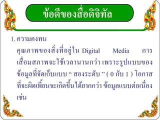 ขอดีของสื่อดิจิทัล
1. ความคงทน
   คุ ณ ภาพของสิ่ ง ที่ อ ยู ใ น Digital Media การ
   เสื่ อ มสภาพจะใช เวลานานกว า เพราะรูป แบบของ
   ขอมูลที่จัดเก็บแบบ “ สองระดับ ” ( 0 กับ 1 ) โอกาส
   ที่จะผิดเพี้ยนจะเกิดขึ้นไดยากกวา ขอมูลแบบตอเนื่อง
   เชน
 