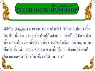 ความหมาย สื่อดิจิทัล
ดิจิทัล (Digital) มาจากภาษาลาตินที่วา"ดิจิต" แปลวา นิ้ว
อันสืบเนื่องมาจากยุคโรมันผูคิดคํานวณเลขดวยวิธีการนับ
นิ้ว และเนื่องจากนิ้วมี 10 นิ้ว การนับจึงเรียกวาเลขฐาน 10
คือนับตั้งแต 1 2 3 4 5 6 7 8 9 0 เมื่อถึง 0 แลวจะนับตอก็
ตองเอาเลขมาเรียงกัน ซึ่งจะได 10 11 12
 