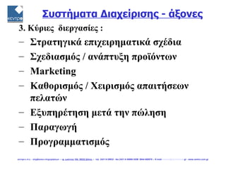 Συστήματα Διαχείρισης - άξονες
 3. Κύριες διεργασίες :
 – Στρατηγικά επιχειρηματικά σχέδια
 – Σχεδιασμός / ανάπτυξη προϊόντων
 – Μarketing
 – Καθορισμός / Χειρισμός απαιτήσεων
   πελατών
 – Εξυπηρέτηση μετά την πώληση
 – Παραγωγή
 – Προγραμματισμός
κεντρο ε.π.ε. - σύμβουλοι επιχειρήσεων -- φ. ιωάννου 104, 38222 βόλος -- τηλ. 2421-0-29932 - fax 2421-0-36866 GSM 6944-568878 -- E-mail: centro@vol.forthnet.gr - www.centro.com.gr
 